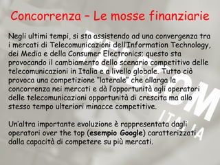 Concorrenza – Le mosse finanziarie
Negli ultimi tempi, si sta assistendo ad una convergenza tra
i mercati di Telecomunicazioni dell’Information Technology,
dei Media e della Consumer Electronics; questo sta
provocando il cambiamento dello scenario competitivo delle
telecomunicazioni in Italia e a livello globale. Tutto ciò
provoca una competizione ‘’laterale’’ che allarga la
concorrenza nei mercati e dà l’opportunità agli operatori
delle telecomunicazioni opportunità di crescita ma allo
stesso tempo ulteriori minacce competitive.

Un’altra importante evoluzione è rappresentata dagli
operatori over the top (esempio Google) caratterizzati
dalla capacità di competere su più mercati.
 