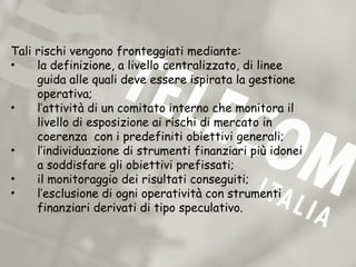 Tali rischi vengono fronteggiati mediante:
•    la definizione, a livello centralizzato, di linee
     guida alle quali deve essere ispirata la gestione
     operativa;
•    l’attività di un comitato interno che monitora il
     livello di esposizione ai rischi di mercato in
     coerenza con i predefiniti obiettivi generali;
•    l’individuazione di strumenti finanziari più idonei
     a soddisfare gli obiettivi prefissati;
•    il monitoraggio dei risultati conseguiti;
•    l’esclusione di ogni operatività con strumenti
     finanziari derivati di tipo speculativo.
 