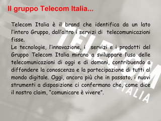Il gruppo Telecom Italia...

 Telecom Italia è il brand che identifica da un lato
 l’intero Gruppo, dall’altro i servizi di telecomunicazioni
 fisse.
 Le tecnologie, l’innovazione, i servizi e i prodotti del
 Gruppo Telecom Italia mirano a sviluppare l’uso delle
 telecomunicazioni di oggi e di domani, contribuendo a
 diffondere la conoscenza e la partecipazione di tutti al
 mondo digitale. Oggi, ancora più che in passato, i nuovi
 strumenti a disposizione ci confermano che, come dice
 il nostro claim, “comunicare è vivere”.
 