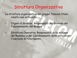 Struttura Organizzativa
La struttura organizzativa del gruppo Telecom Italia
     risulta così articolata:

•   Organi di Governo: Responsabili del Governo del
    Funzionamento del Gruppo.

•   Struttura Operativa: Responsabili dello sviluppo
    del Business e del Coordinamento delle attività per
    il mercato di riferimento.
 