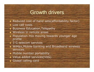 Growth drivers
Reduced cost of hand sets(affordability factor)
Low call costs
Business Education,Telepathy
Wireless in remote areas
Population mix moving towards younger age
profile
3 G telecom services
WiMax,Mobile banking and Broadband wireless
services
Mobile number portability
Value added services(VAS)
Global calling card
 