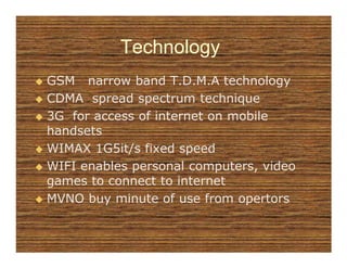 Technology
GSM narrow band T.D.M.A technology
CDMA spread spectrum technique
3G for access of internet on mobile
handsets
WIMAX 1G5it/s fixed speed
WIFI enables personal computers, video
games to connect to internet
MVNO buy minute of use from opertors
 