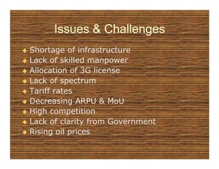 Issues & Challenges
Shortage of infrastructure
Lack of skilled manpower
Allocation of 3G license
Lack of spectrum
Tariff rates
Decreasing ARPU & MoU
High competition
Lack of clarity from Government
Rising oil prices
 