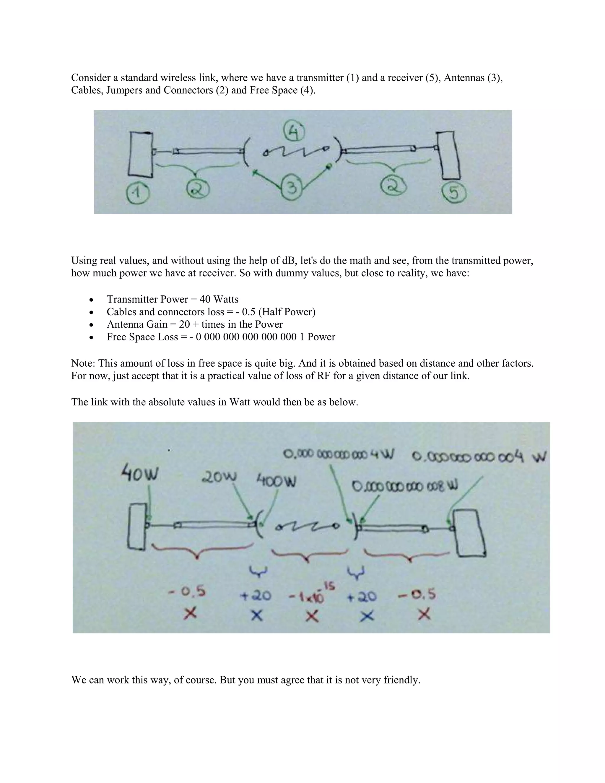 Consider a standard wireless link, where we have a transmitter (1) and a receiver (5), Antennas (3),
Cables, Jumpers and Connectors (2) and Free Space (4).




Using real values, and without using the help of dB, let's do the math and see, from the transmitted power,
how much power we have at receiver. So with dummy values, but close to reality, we have:

    •   Transmitter Power = 40 Watts
    •   Cables and connectors loss = - 0.5 (Half Power)
    •   Antenna Gain = 20 + times in the Power
    •   Free Space Loss = - 0 000 000 000 000 000 1 Power

Note: This amount of loss in free space is quite big. And it is obtained based on distance and other factors.
For now, just accept that it is a practical value of loss of RF for a given distance of our link.

The link with the absolute values in Watt would then be as below.




We can work this way, of course. But you must agree that it is not very friendly.
 