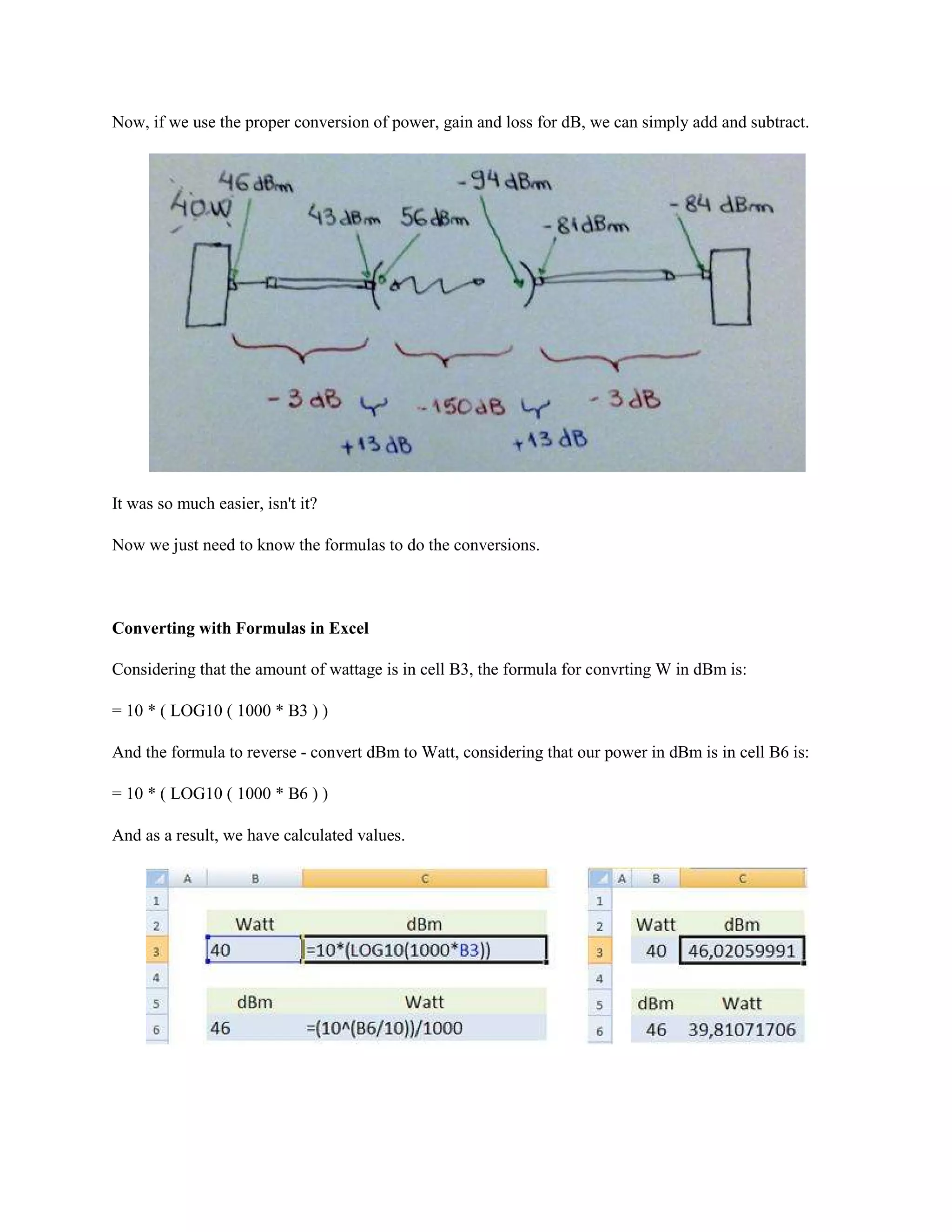 Now, if we use the proper conversion of power, gain and loss for dB, we can simply add and subtract.




It was so much easier, isn't it?

Now we just need to know the formulas to do the conversions.



Converting with Formulas in Excel

Considering that the amount of wattage is in cell B3, the formula for convrting W in dBm is:

= 10 * ( LOG10 ( 1000 * B3 ) )

And the formula to reverse - convert dBm to Watt, considering that our power in dBm is in cell B6 is:

= 10 * ( LOG10 ( 1000 * B6 ) )

And as a result, we have calculated values.
 