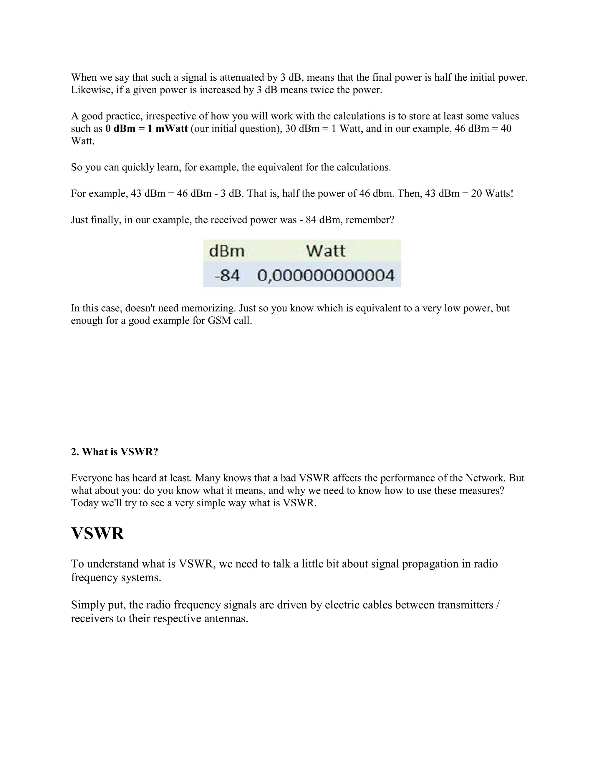 When we say that such a signal is attenuated by 3 dB, means that the final power is half the initial power.
Likewise, if a given power is increased by 3 dB means twice the power.

A good practice, irrespective of how you will work with the calculations is to store at least some values
such as 0 dBm = 1 mWatt (our initial question), 30 dBm = 1 Watt, and in our example, 46 dBm = 40
Watt.

So you can quickly learn, for example, the equivalent for the calculations.

For example, 43 dBm = 46 dBm - 3 dB. That is, half the power of 46 dbm. Then, 43 dBm = 20 Watts!

Just finally, in our example, the received power was - 84 dBm, remember?




In this case, doesn't need memorizing. Just so you know which is equivalent to a very low power, but
enough for a good example for GSM call.




2. What is VSWR?

Everyone has heard at least. Many knows that a bad VSWR affects the performance of the Network. But
what about you: do you know what it means, and why we need to know how to use these measures?
Today we'll try to see a very simple way what is VSWR.


VSWR
To understand what is VSWR, we need to talk a little bit about signal propagation in radio
frequency systems.

Simply put, the radio frequency signals are driven by electric cables between transmitters /
receivers to their respective antennas.
 
