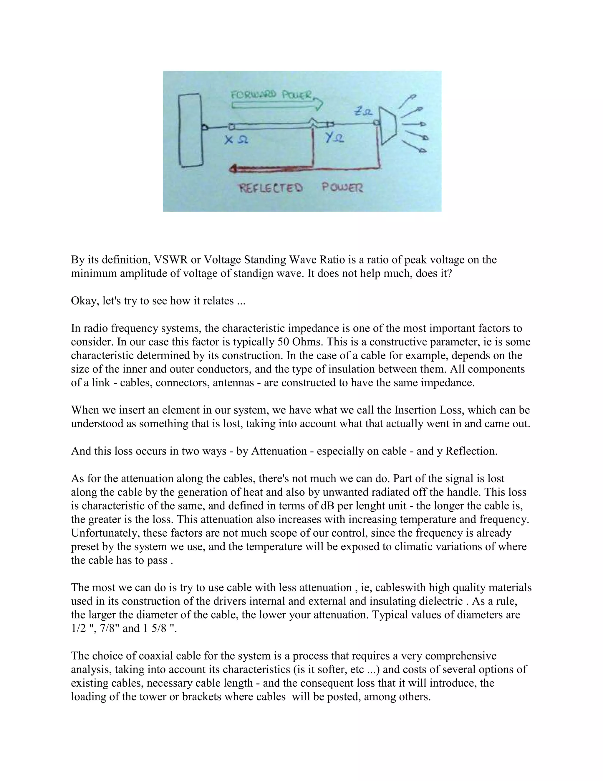 By its definition, VSWR or Voltage Standing Wave Ratio is a ratio of peak voltage on the
minimum amplitude of voltage of standign wave. It does not help much, does it?

Okay, let's try to see how it relates ...

In radio frequency systems, the characteristic impedance is one of the most important factors to
consider. In our case this factor is typically 50 Ohms. This is a constructive parameter, ie is some
characteristic determined by its construction. In the case of a cable for example, depends on the
size of the inner and outer conductors, and the type of insulation between them. All components
of a link - cables, connectors, antennas - are constructed to have the same impedance.

When we insert an element in our system, we have what we call the Insertion Loss, which can be
understood as something that is lost, taking into account what that actually went in and came out.

And this loss occurs in two ways - by Attenuation - especially on cable - and y Reflection.

As for the attenuation along the cables, there's not much we can do. Part of the signal is lost
along the cable by the generation of heat and also by unwanted radiated off the handle. This loss
is characteristic of the same, and defined in terms of dB per lenght unit - the longer the cable is,
the greater is the loss. This attenuation also increases with increasing temperature and frequency.
Unfortunately, these factors are not much scope of our control, since the frequency is already
preset by the system we use, and the temperature will be exposed to climatic variations of where
the cable has to pass .

The most we can do is try to use cable with less attenuation , ie, cableswith high quality materials
used in its construction of the drivers internal and external and insulating dielectric . As a rule,
the larger the diameter of the cable, the lower your attenuation. Typical values of diameters are
1/2 ", 7/8" and 1 5/8 ".

The choice of coaxial cable for the system is a process that requires a very comprehensive
analysis, taking into account its characteristics (is it softer, etc ...) and costs of several options of
existing cables, necessary cable length - and the consequent loss that it will introduce, the
loading of the tower or brackets where cables will be posted, among others.
 