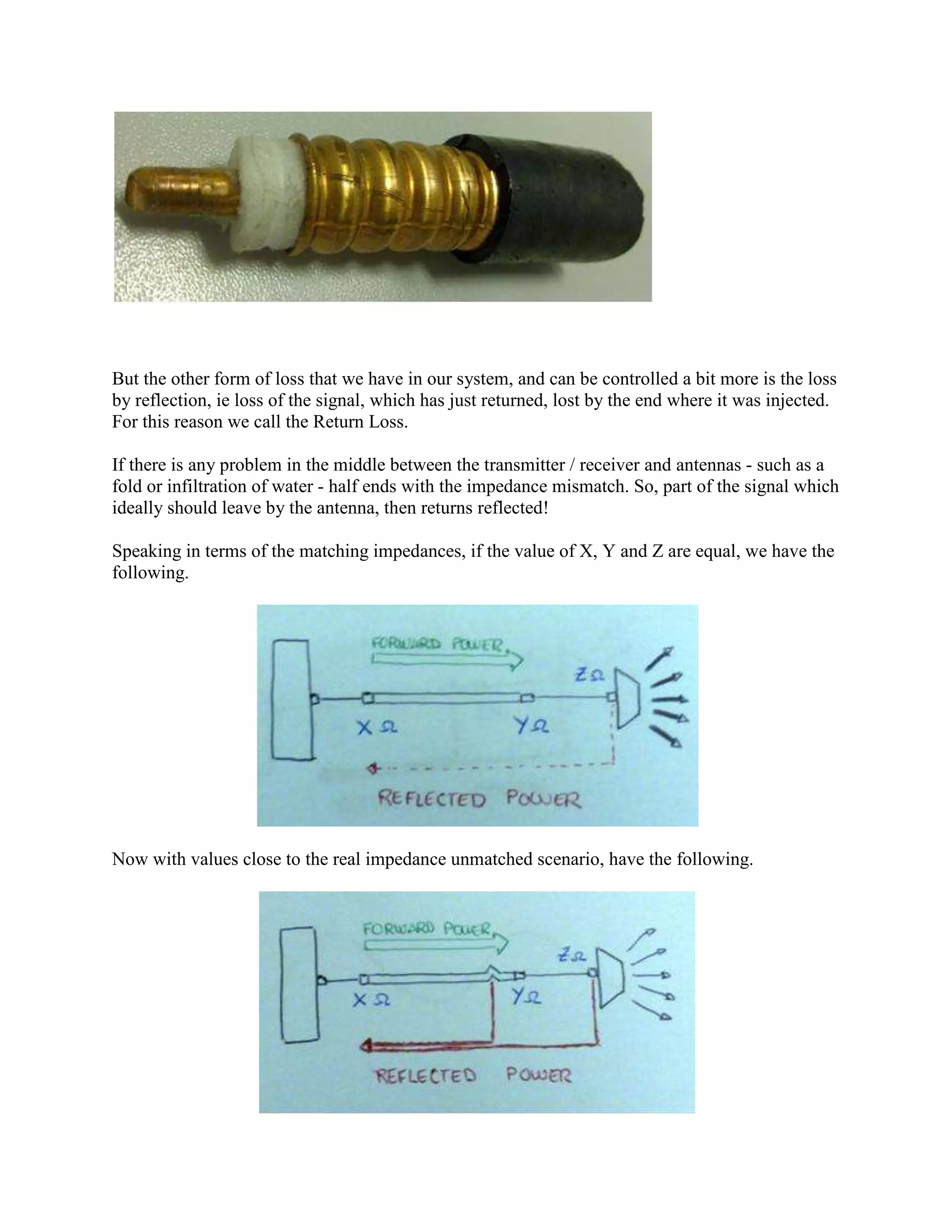 But the other form of loss that we have in our system, and can be controlled a bit more is the loss
by reflection, ie loss of the signal, which has just returned, lost by the end where it was injected.
For this reason we call the Return Loss.

If there is any problem in the middle between the transmitter / receiver and antennas - such as a
fold or infiltration of water - half ends with the impedance mismatch. So, part of the signal which
ideally should leave by the antenna, then returns reflected!

Speaking in terms of the matching impedances, if the value of X, Y and Z are equal, we have the
following.




Now with values close to the real impedance unmatched scenario, have the following.
 