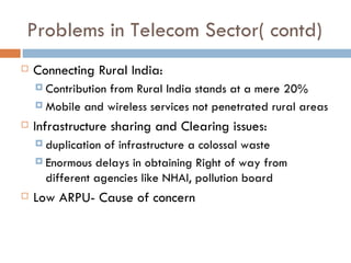 Problems in Telecom Sector( contd) Connecting Rural India: Contribution from Rural India stands at a mere 20% Mobile and wireless services not penetrated rural areas Infrastructure sharing and Clearing issues: duplication of infrastructure a colossal waste Enormous delays in obtaining Right of way from different agencies like NHAI, pollution board Low ARPU- Cause of concern 