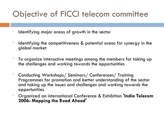 Objective of FICCI telecom committee Identifying major areas of growth in the sector Identifying the competitiveness & potential areas for synergy in the global market To organize interactive meetings among the members for taking up the challenges and working towards the opportunities Conducting Workshops/ Seminars/ Conferences/ Training Programmes for promotion and better understanding of the sector and taking up the issues and challenges and working towards the opportunities Organized an international Conference & Exhibition  'India Telecom 2006- Mapping the Road Ahead' 