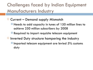 Challenges faced by Indian Equipment Manufacturers Industry Current – Demand supply Mismatch Needs to add capacity in tunes of 150 million lines to achieve 250 million subscribers by 2008 Required to import requisite telecom equipment Inverted Duty structure hampering the industry Imported telecom equipment are levied 5% customs duty 