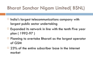 Bharat Sanchar Nigam Limited( BSNL) India’s largest telecommunications company with largest public sector undertaking Expanded its network in line with the tenth Five year plan ( 1992-97 ) Planning to overtake Bharati as the largest operator of GSM 23% of the entire subscriber base in the internet market 
