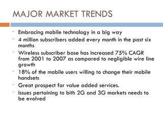 MAJOR MARKET TRENDS Embracing mobile technology in a big way  4 million subscribers added every month in the past six months Wireless subscriber base has increased 75% CAGR from 2001 to 2007 as compared to negligible wire line growth 18% of the mobile users willing to change their mobile handsets Great prospect for value added services. Issues pertaining to bith 2G and 3G markets needs to be evolved 