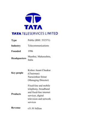Type           Public (BSE: 532371)

Industry       Telecommunications

Founded        1996

               Mumbai, Maharashtra,
Headquarters
               India



               Kishor Anant Chaukar
Key people     (Chairman)
               Narasimhan Srinat
               (Managing Director)

               Fixed-line and mobile
               telephony, broadband
               and fixed-line internet
Products
               services, digital
               television and network
               services

Revenue        31.91 billion
 