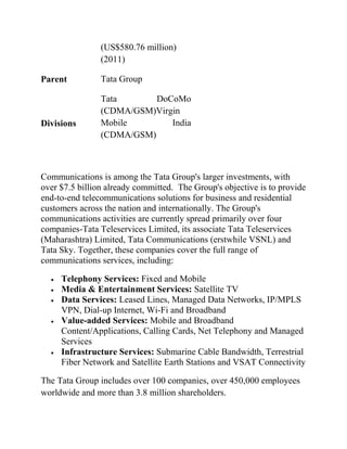 (US$580.76 million)
                (2011)

Parent          Tata Group

                Tata       DoCoMo
                (CDMA/GSM)Virgin
Divisions       Mobile        India
                (CDMA/GSM)



Communications is among the Tata Group's larger investments, with
over $7.5 billion already committed. The Group's objective is to provide
end-to-end telecommunications solutions for business and residential
customers across the nation and internationally. The Group's
communications activities are currently spread primarily over four
companies-Tata Teleservices Limited, its associate Tata Teleservices
(Maharashtra) Limited, Tata Communications (erstwhile VSNL) and
Tata Sky. Together, these companies cover the full range of
communications services, including:

     Telephony Services: Fixed and Mobile
     Media & Entertainment Services: Satellite TV
     Data Services: Leased Lines, Managed Data Networks, IP/MPLS
     VPN, Dial-up Internet, Wi-Fi and Broadband
     Value-added Services: Mobile and Broadband
     Content/Applications, Calling Cards, Net Telephony and Managed
     Services
     Infrastructure Services: Submarine Cable Bandwidth, Terrestrial
     Fiber Network and Satellite Earth Stations and VSAT Connectivity

The Tata Group includes over 100 companies, over 450,000 employees
worldwide and more than 3.8 million shareholders.
 