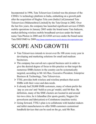 Incorporated in 1996, Tata Teleservices Limited was the pioneer of the
CDMA 1x technology platform in India, embarking on a growth path
after the acquisition of Hughes Tele.com (India) Ltd [renamed Tata
Teleservices (Maharashtra) Limited] by the Tata Group in 2002. Over
the last few years, the company has launched significant services CDMA
mobile operations in January 2005 under the brand name Tata Indicom,
market-defining wireless mobile broadband services under the brand
name Tata Photon in 2008 and 2G GSM services under the brand name
Tata DOCOMO in 2009.http://www.tatateleservices.com/t-aboutus-ttsl-organization.aspx


SCOPE AND GROWTH
    Tata Teleservices intends to invest over Rs 100 crore every year in
     developing and marketing solutions for small and medium
     businesses.
    The company has carved out a special business unit in order to
     give the desired degree of focus to this practice so that target the
     numerous SMB clusters in the country can be systematically
     targeted, according to Mr AG Rao, Executive President, Enterprise
     Business & Technology, Tata Teleservices.
    TTSL provides both wireless and wireline products that assist
     SMBs with their voice and data needs.
    It already had 20,000 SMB customers, many of whom prefer the
     „pay as you use' and „build as you go' model, said Mr Rao. By
     definition, many of the SME clusters are located in and around
     tier-two cities, be it Jalandhar (for sports goods), Nagpur (for
     powerloom and fabrication) or Coimbatore (machine tools).
    Going forward, TTSL's plan is to collaborate with handset makers
     and tablet manufacturers to offer SMB customers customised
     handheld devices that can be used on the go, said Mr Rao.
 