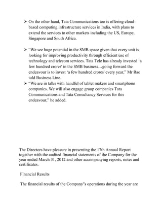  On the other hand, Tata Communications too is offering cloud-
    based computing infrastructure services in India, with plans to
    extend the services to other markets including the US, Europe,
    Singapore and South Africa.

   “We see huge potential in the SMB space given that every unit is
    looking for improving productivity through efficient use of
    technology and telecom services. Tata Tele has already invested „a
    few hundred crores' in the SMB business…going forward the
    endeavour is to invest „a few hundred crores' every year,” Mr Rao
    told Business Line.
   “We are in talks with handful of tablet makers and smartphone
    companies. We will also engage group companies Tata
    Communications and Tata Consultancy Services for this
    endeavour,” he added.




The Directors have pleasure in presenting the 17th Annual Report
together with the audited financial statements of the Company for the
year ended March 31, 2012 and other accompanying reports, notes and
certificates.

Financial Results

The financial results of the Company''s operations during the year are
 