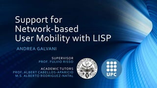 Support for
Network-based
User Mobility with LISP
ANDREA GALVANI
S U P E R VISO R
PR O F. F U LVI O R I S S O
ACA D E MI C T U TO R S
P R O F. A L B E R T CA B E L LO S -A PA R ICIO
M.S. A L B E R TO R ODR IG UEZ -NATAL

 