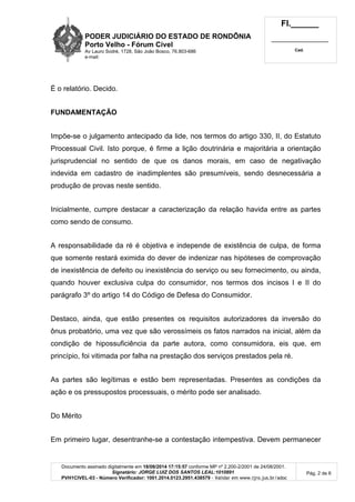 PODER JUDICIÁRIO DO ESTADO DE RONDÔNIA 
Porto Velho - Fórum Cível 
Av Lauro Sodré, 1728, São João Bosco, 76.803-686 
e-mail: 
Fl.______ 
_________________________ 
Cad. 
Documento assinado digitalmente em 18/08/2014 17:15:57 conforme MP nº 2.200-2/2001 de 24/08/2001. 
Signatário: JORGE LUIZ DOS SANTOS LEAL:1010891 
PVH1CIVEL-03 - Número Verificador: 1001.2014.0123.2951.438579 - Validar em www.tjro.jus.br/adoc 
Pág. 2 de 6 
É o relatório. Decido. 
FUNDAMENTAÇÃO 
Impõe-se o julgamento antecipado da lide, nos termos do artigo 330, II, do Estatuto 
Processual Civil. Isto porque, é firme a lição doutrinária e majoritária a orientação 
jurisprudencial no sentido de que os danos morais, em caso de negativação 
indevida em cadastro de inadimplentes são presumíveis, sendo desnecessária a 
produção de provas neste sentido. 
Inicialmente, cumpre destacar a caracterização da relação havida entre as partes 
como sendo de consumo. 
A responsabilidade da ré é objetiva e independe de existência de culpa, de forma 
que somente restará eximida do dever de indenizar nas hipóteses de comprovação 
de inexistência de defeito ou inexistência do serviço ou seu fornecimento, ou ainda, 
quando houver exclusiva culpa do consumidor, nos termos dos incisos I e II do 
parágrafo 3º do artigo 14 do Código de Defesa do Consumidor. 
Destaco, ainda, que estão presentes os requisitos autorizadores da inversão do 
ônus probatório, uma vez que são verossímeis os fatos narrados na inicial, além da 
condição de hipossuficiência da parte autora, como consumidora, eis que, em 
princípio, foi vitimada por falha na prestação dos serviços prestados pela ré. 
As partes são legítimas e estão bem representadas. Presentes as condições da 
ação e os pressupostos processuais, o mérito pode ser analisado. 
Do Mérito 
Em primeiro lugar, desentranhe-se a contestação intempestiva. Devem permanecer 
 