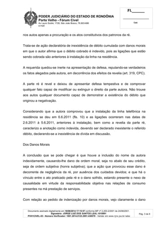 PODER JUDICIÁRIO DO ESTADO DE RONDÔNIA 
Porto Velho - Fórum Cível 
Av Lauro Sodré, 1728, São João Bosco, 76.803-686 
e-mail: 
Fl.______ 
_________________________ 
Cad. 
Documento assinado digitalmente em 18/08/2014 17:15:57 conforme MP nº 2.200-2/2001 de 24/08/2001. 
Signatário: JORGE LUIZ DOS SANTOS LEAL:1010891 
PVH1CIVEL-03 - Número Verificador: 1001.2014.0123.2951.438579 - Validar em www.tjro.jus.br/adoc 
Pág. 3 de 6 
nos autos apenas a procuração e os atos constitutivos dos patronos da ré. 
Trata-se de ação declaratória de inexistência de débito cumulada com danos morais 
em que o autor afirma que o débito cobrado é indevido, pois as ligações que estão 
sendo cobrada são anteriores à instalação da linha na residência. 
A requerida quedou-se inerte na apresentação de defesa, reputando-se verdadeiros 
os fatos alegados pela autora, em decorrência dos efeitos da revelia (art. 319, CPC). 
A parte ré é revel e deixou de apresentar defesa tempestiva e de comprovar 
qualquer fato capaz de modificar ou extinguir o direito da parte autora. Não trouxe 
aos autos qualquer documento capaz de demonstrar a existência do débito que 
originou a negativação. 
Considerando que a autora comprovou que a instalação da linha telefônica na 
residência se deu em 6.6.2011 (fls. 10) e as ligações ocorreram nas datas de 
2.6.2011 à 5.6.2011, anteriores à instalação, bem como a revelia da parte ré, 
caracterizo a anotação como indevida, devendo ser declarado inexistente o referido 
débito, declarando-se a inexistência de dívida em discussão. 
Dos Danos Morais 
A conclusão que se pode chegar é que houve a inclusão do nome da autora 
indevidamente, causando-lhe dano de ordem moral, seja no abalo de seu crédito, 
seja de ordem subjetiva (honra subjetiva); que a ação que provocou esse dano é 
decorrente de negligência da ré, por ausência dos cuidados devidos; e que há o 
vínculo entre o ato praticado pela ré e o dano sofrido, estando presente o nexo de 
causalidade em virtude da responsabilidade objetiva nas relações de consumo 
presentes na má prestação de serviços. 
Com relação ao pedido de indenização por danos morais, vejo claramente o dano 
 