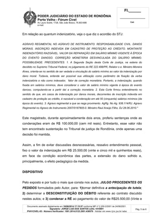 PODER JUDICIÁRIO DO ESTADO DE RONDÔNIA 
Porto Velho - Fórum Cível 
Av Lauro Sodré, 1728, São João Bosco, 76.803-686 
e-mail: 
Fl.______ 
_________________________ 
Cad. 
Documento assinado digitalmente em 18/08/2014 17:15:57 conforme MP nº 2.200-2/2001 de 24/08/2001. 
Signatário: JORGE LUIZ DOS SANTOS LEAL:1010891 
PVH1CIVEL-03 - Número Verificador: 1001.2014.0123.2951.438579 - Validar em www.tjro.jus.br/adoc 
Pág. 5 de 6 
Em relação ao quantum indenizatório, veja o que diz o acordão do STJ: 
AGRAVO REGIMENTAL NO AGRAVO DE INSTRUMENTO. RESPONSABILIDADE CIVIL. DANOS 
MORAIS. INSCRIÇÃO INDEVIDA EM CADASTRO DE PROTEÇÃO AO CRÉDITO. MONTANTE 
INDENIZATÓRIO RAZOÁVEL. VALOR DA REPARAÇÃO EM SALÁRIO MÍNIMO VIGENTE À ÉPOCA 
DO EVENTO DANOSO. CORREÇÃO MONETÁRIA DESVINCULADA DO SALÁRIO MÍNIMO. 
POSSIBILIDADE. PRECEDENTES. 1. A Segunda Seção desta Corte de Justiça, na esteira do 
decidido no Supremo Tribunal Federal, no julgamento do RE 222.488/PR, Relator o e. Ministro Moreira 
Alves, orienta-se no sentido de ser vedada a vinculação do salário mínimo ao valor da indenização por 
dano moral. Todavia, entende ser possível sua utilização como parâmetro de fixação da verba 
indenizatória e não como indexador, fator de correção monetária. Portanto, a indenização, quando 
fixada em salários mínimos, deve considerar o valor de salário mínimo vigente à época do evento 
danoso, computando-se a partir daí a correção monetária. 2. Esta Corte firmou entendimento no 
sentido de que, em casos de indenização por danos morais, decorrentes de inscrição indevida em 
cadastro de proteção ao crédito, é razoável a condenação em até 50 (cinquenta) salários mínimos (da 
época do evento). 3. Agravo regimental a que se nega provimento. AgRg. No Ag. 938.114/RJ. Agravo 
Regimental no Agravo de Instrumento 2007/0187805-0. Ministro Raul Araújo Filho, DJ 28.06.2010." 
Este magistrado, durante aproximadamente dois anos, proferiu sentenças onde as 
condenações eram de R$ 100.000,00 (cem mil reais). Entretanto, esse valor não 
tem encontrado sustentação no Tribunal de justiça de Rondônia, onde apenas uma 
decisão foi mantida. 
Assim, a fim de evitar discussões desnecessárias, ressalvo entendimento pessoal, 
fixo o valor da indenização em R$ 25.500,00 (vinte e cinco mil e quinhentos reais), 
em face da condição econômica das partes, a extensão do dano sofrido e, 
principalmente, o efeito pedagógico da medida. 
DISPOSITIVO 
Pelo exposto e por tudo o mais que consta nos autos, JULGO PROCEDENTES OS 
PEDIDOS formulados pelo Autor, para: 1)tornar definitiva a antecipação de tutela; 
2) determinar a DESCONSTITUIÇÃO DO DÉBITO referente ao contrato discutido 
nestes autos; e 3) condenar a RÉ ao pagamento do valor de R$25.500,00 (Vinte e 
 