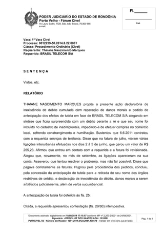 PODER JUDICIÁRIO DO ESTADO DE RONDÔNIA 
Porto Velho - Fórum Cível 
Av Lauro Sodré, 1728, São João Bosco, 76.803-686 
e-mail: 
Fl.______ 
_________________________ 
Cad. 
Documento assinado digitalmente em 18/08/2014 17:15:57 conforme MP nº 2.200-2/2001 de 24/08/2001. 
Signatário: JORGE LUIZ DOS SANTOS LEAL:1010891 
PVH1CIVEL-03 - Número Verificador: 1001.2014.0123.2951.438579 - Validar em www.tjro.jus.br/adoc 
Pág. 1 de 6 
Vara: 1ª Vara Cível 
Processo: 0012259-50.2014.8.22.0001 
Classe: Procedimento Ordinário (Cível) 
Requerente: Thaiane Nascimento Marques 
Requerido: BRASIL TELECOM S/A 
S E N T E N Ç A 
Vistos, etc. 
RELATÓRIO 
THAIANE NASCIMENTO MARQUES propôs a presente ação declaratória de 
inexistência de débito cumulada com reparação de danos morais e pedido de 
antecipação dos efeitos de tutela em face de BRASIL TELECOM S/A alegando em 
síntese que ficou surpreendida com um débito perante a ré e que seu nome foi 
incluído no cadastro de inadimplentes, impedindo-a de efetuar compras no comércio 
local, sofrendo constrangimento e humilhação. Sustentou que 6.6.2011 contratou 
com a requerida serviços de telefonia. Disse que na fatura de julho, vieram várias 
ligações interurbanas efetuadas nos dias 2 à 5 de junho, que gerou um valor de R$ 
255,23. Afirmou que entrou em contato com a requerida e a fatura foi revisionada. 
Alegou que, novamente, no mês de setembro, as ligações apareceram na sua 
conta. Asseverou que tentou resolver o problema, mas não foi possível. Disse que 
pagava corretamente as faturas. Pugnou pela procedência dos pedidos, concluiu, 
pela concessão da antecipação de tutela para a retirada de seu nome dos órgãos 
restritivos de crédito, e declaração de inexistência do débito, danos morais a serem 
arbitrados judicialmente, além de verba sucumbencial. 
A antecipação de tutela foi deferida às fls. 25. 
Citada, a requerida apresentou contestação (fls. 29/80) intempestiva. 
 
