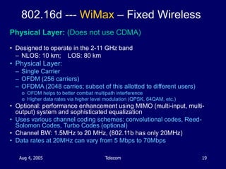 Aug 4, 2005 Telecom 19
802.16d --- WiMax – Fixed Wireless
Physical Layer: (Does not use CDMA)
• Designed to operate in the...