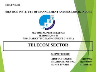 GROUP NO.202
PRESTIGE INSTITUTE OF MANAGEMENT AND RESEARCH, INDORE
SECTORIAL PRESENTATION
SESSION: 2017-19
MBA MARKETING MANAGEMENT (II-SEM.)
TELECOM SECTOR
SUBMITTED BY:
ADITYA THAKUR 1121609872
SHUBHAM JAISWAL 1121609899
SUMIT TIWARI 1121610227
 