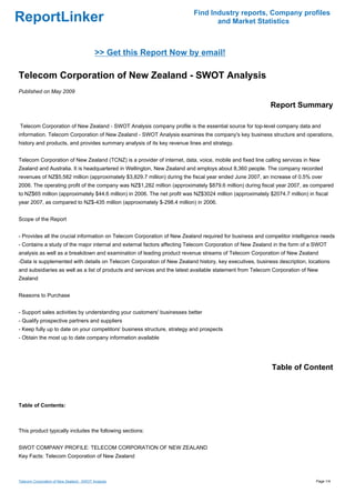Find Industry reports, Company profiles
ReportLinker                                                                     and Market Statistics



                                           >> Get this Report Now by email!

Telecom Corporation of New Zealand - SWOT Analysis
Published on May 2009

                                                                                                           Report Summary

Telecom Corporation of New Zealand - SWOT Analysis company profile is the essential source for top-level company data and
information. Telecom Corporation of New Zealand - SWOT Analysis examines the company's key business structure and operations,
history and products, and provides summary analysis of its key revenue lines and strategy.


Telecom Corporation of New Zealand (TCNZ) is a provider of internet, data, voice, mobile and fixed line calling services in New
Zealand and Australia. It is headquartered in Wellington, New Zealand and employs about 8,360 people. The company recorded
revenues of NZ$5,582 million (approximately $3,829.7 million) during the fiscal year ended June 2007, an increase of 0.5% over
2006. The operating profit of the company was NZ$1,282 million (approximately $879.6 million) during fiscal year 2007, as compared
to NZ$65 million (approximately $44.6 million) in 2006. The net profit was NZ$3024 million (approximately $2074.7 million) in fiscal
year 2007, as compared to NZ$-435 million (approximately $-298.4 million) in 2006.


Scope of the Report


- Provides all the crucial information on Telecom Corporation of New Zealand required for business and competitor intelligence needs
- Contains a study of the major internal and external factors affecting Telecom Corporation of New Zealand in the form of a SWOT
analysis as well as a breakdown and examination of leading product revenue streams of Telecom Corporation of New Zealand
-Data is supplemented with details on Telecom Corporation of New Zealand history, key executives, business description, locations
and subsidiaries as well as a list of products and services and the latest available statement from Telecom Corporation of New
Zealand


Reasons to Purchase


- Support sales activities by understanding your customers' businesses better
- Qualify prospective partners and suppliers
- Keep fully up to date on your competitors' business structure, strategy and prospects
- Obtain the most up to date company information available




                                                                                                            Table of Content



Table of Contents:



This product typically includes the following sections:


SWOT COMPANY PROFILE: TELECOM CORPORATION OF NEW ZEALAND
Key Facts: Telecom Corporation of New Zealand



Telecom Corporation of New Zealand - SWOT Analysis                                                                            Page 1/4
 