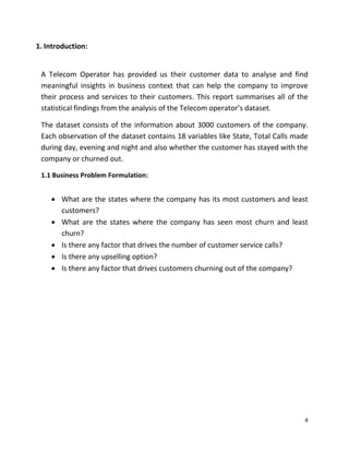 4
1. Introduction:
A Telecom Operator has provided us their customer data to analyse and find
meaningful insights in business context that can help the company to improve
their process and services to their customers. This report summarises all of the
statistical findings from the analysis of the Telecom operator’s dataset.
The dataset consists of the information about 3000 customers of the company.
Each observation of the dataset contains 18 variables like State, Total Calls made
during day, evening and night and also whether the customer has stayed with the
company or churned out.
1.1 Business Problem Formulation:
 What are the states where the company has its most customers and least
customers?
 What are the states where the company has seen most churn and least
churn?
 Is there any factor that drives the number of customer service calls?
 Is there any upselling option?
 Is there any factor that drives customers churning out of the company?
 