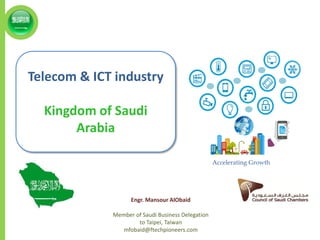 Telecom & ICT industry
Kingdom of Saudi
Arabia
Accelerating Growth
Engr. Mansour AlObaid
Member of Saudi Business Delegation
to Taipei, Taiwan
mfobaid@ftechpioneers.com
 