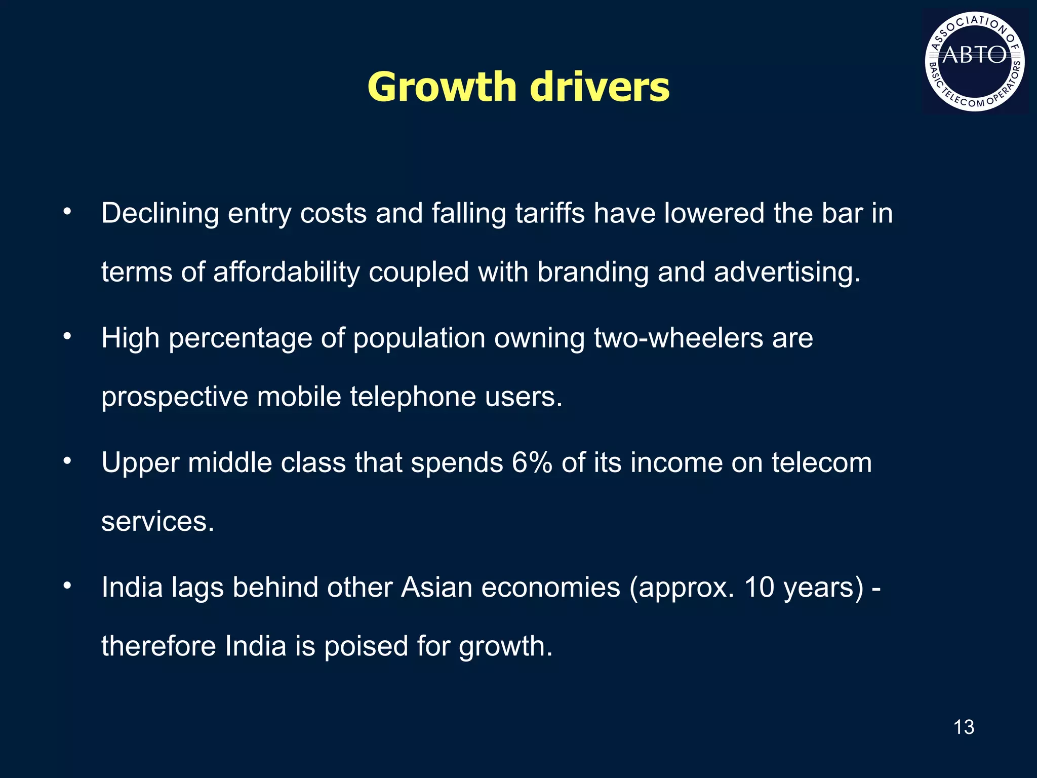 Growth drivers Declining entry costs and falling tariffs have lowered the bar in terms of affordability coupled with branding and advertising. High percentage of population owning two-wheelers are prospective mobile telephone users. Upper middle class that spends 6% of its income on telecom services. India lags behind other Asian economies (approx. 10 years) - therefore India is poised for growth. 