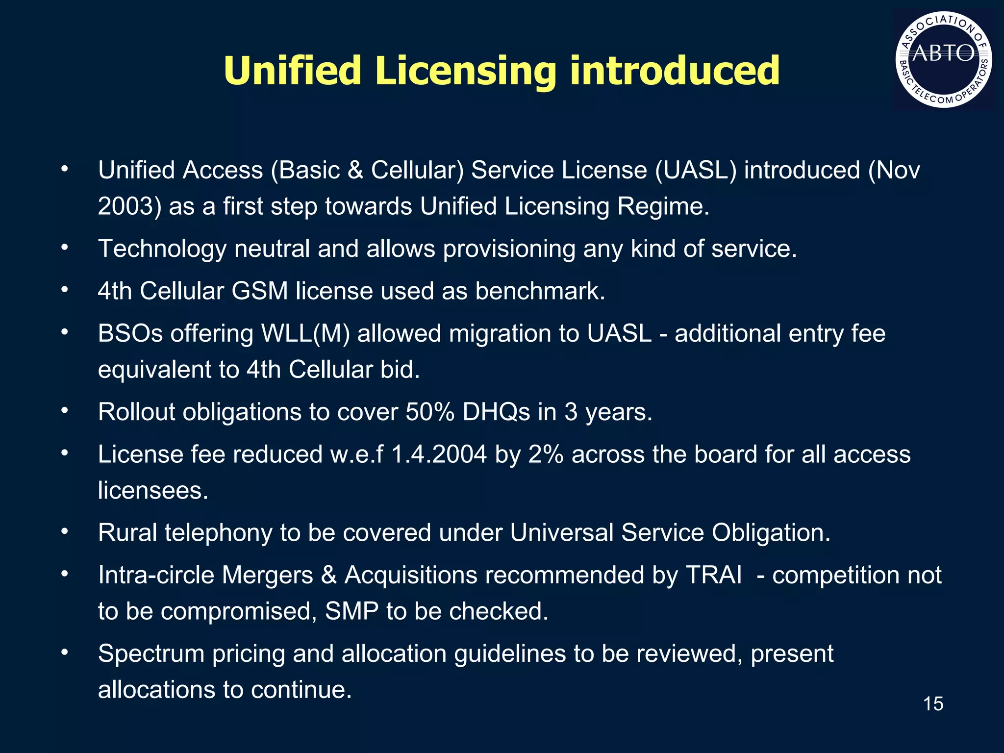 Unified Licensing introduced Unified Access (Basic & Cellular) Service License (UASL) introduced (Nov 2003) as a first step towards Unified Licensing Regime. Technology neutral and allows provisioning any kind of service.  4th Cellular GSM license used as benchmark. BSOs offering WLL(M) allowed migration to UASL - additional entry fee equivalent to 4th Cellular bid. Rollout obligations to cover 50% DHQs in 3 years. License fee reduced w.e.f 1.4.2004 by 2% across the board for all access licensees. Rural telephony to be covered under Universal Service Obligation. Intra-circle Mergers & Acquisitions recommended by TRAI  - competition not to be compromised, SMP to be checked. Spectrum pricing and allocation guidelines to be reviewed, present allocations to continue. 