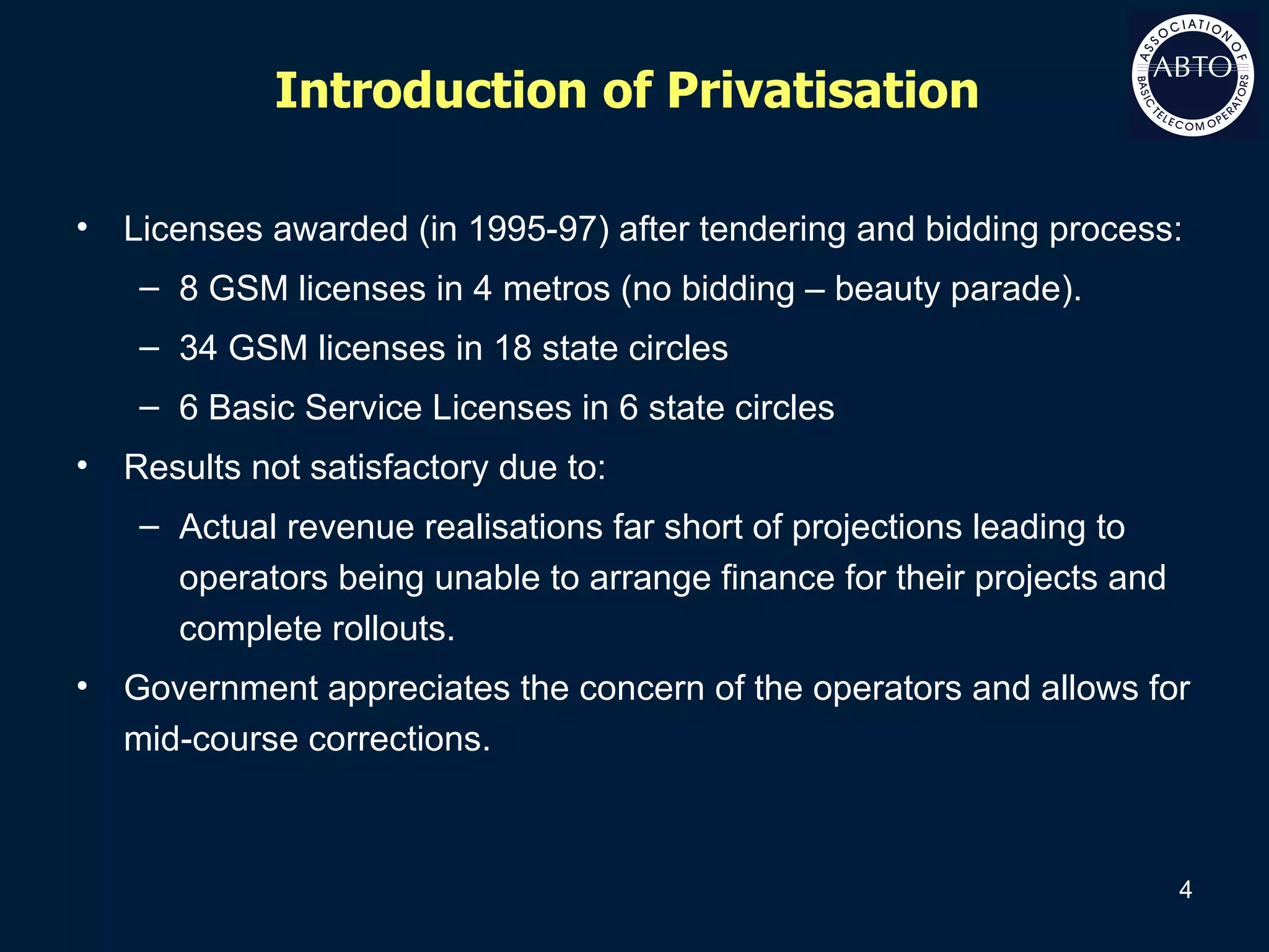 Introduction of Privatisation  Licenses awarded (in 1995-97) after tendering and bidding process: 8 GSM licenses in 4 metros (no bidding – beauty parade). 34 GSM licenses in 18 state circles 6 Basic Service Licenses in 6 state circles Results not satisfactory due to: Actual revenue realisations far short of projections leading to operators being unable to arrange finance for their projects and complete rollouts. Government appreciates the concern of the operators and allows for mid-course corrections. 