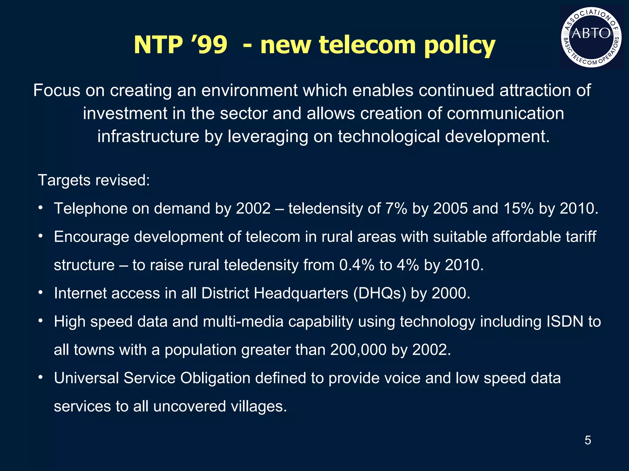 NTP ’99  - new telecom policy Focus on creating an environment which enables continued attraction of investment in the sector and allows creation of communication infrastructure by leveraging on technological development. Targets revised: Telephone on demand by 2002 – teledensity of 7% by 2005 and 15% by 2010. Encourage development of telecom in rural areas with suitable affordable tariff structure – to raise rural teledensity from 0.4% to 4% by 2010. Internet access in all District Headquarters (DHQs) by 2000. High speed data and multi-media capability using technology including ISDN to all towns with a population greater than 200,000 by 2002. Universal Service Obligation defined to provide voice and low speed data services to all uncovered villages. 