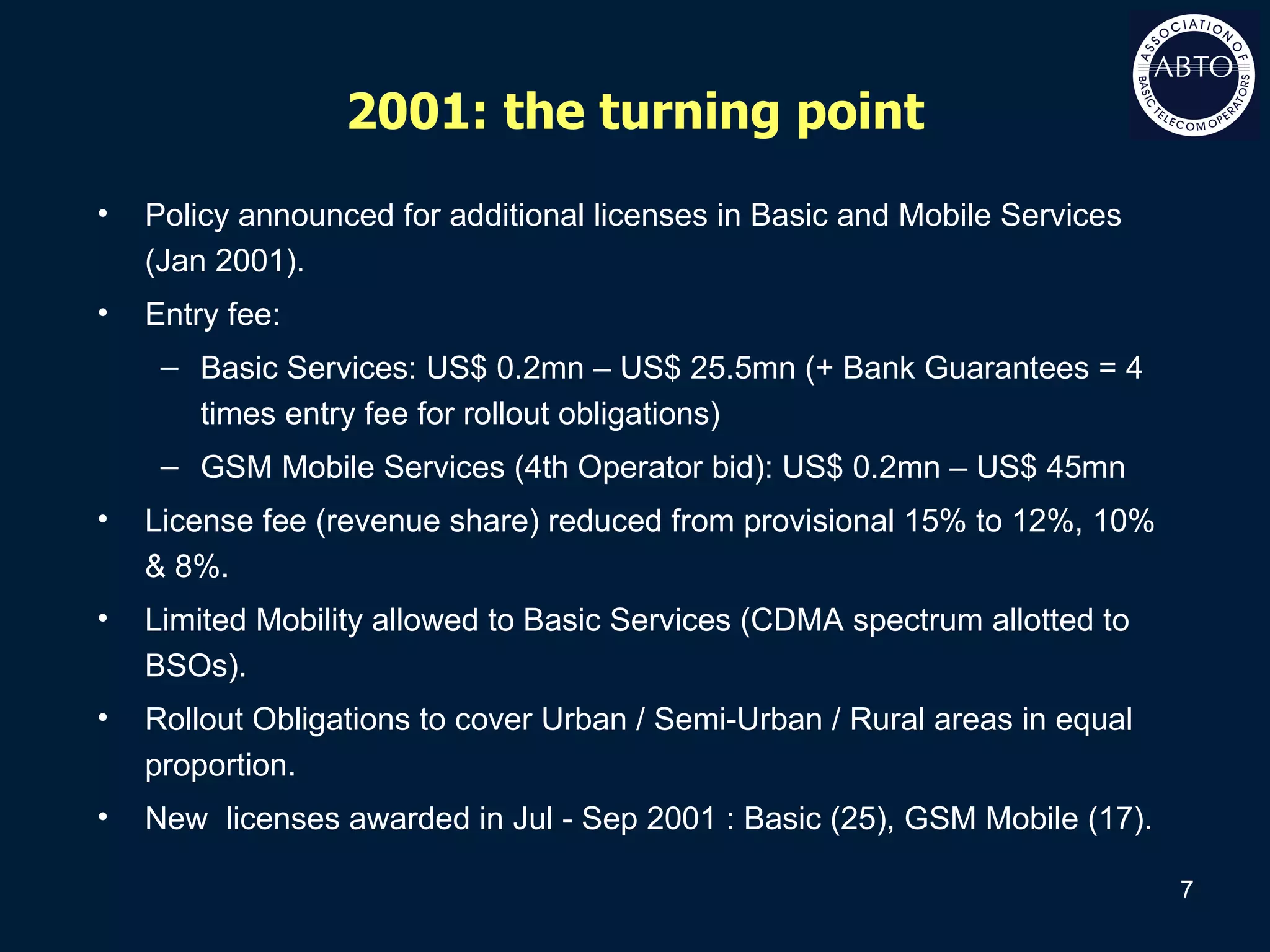 2001: the turning point Policy announced for additional licenses in Basic and Mobile Services (Jan 2001). Entry fee:  Basic Services: US$ 0.2mn – US$ 25.5mn (+ Bank Guarantees = 4 times entry fee for rollout obligations) GSM Mobile Services (4th Operator bid): US$ 0.2mn – US$ 45mn License fee (revenue share) reduced from provisional 15% to 12%, 10% & 8%. Limited Mobility allowed to Basic Services (CDMA spectrum allotted to BSOs). Rollout Obligations to cover Urban / Semi-Urban / Rural areas in equal proportion. New  licenses awarded in Jul - Sep 2001 : Basic (25), GSM Mobile (17). 
