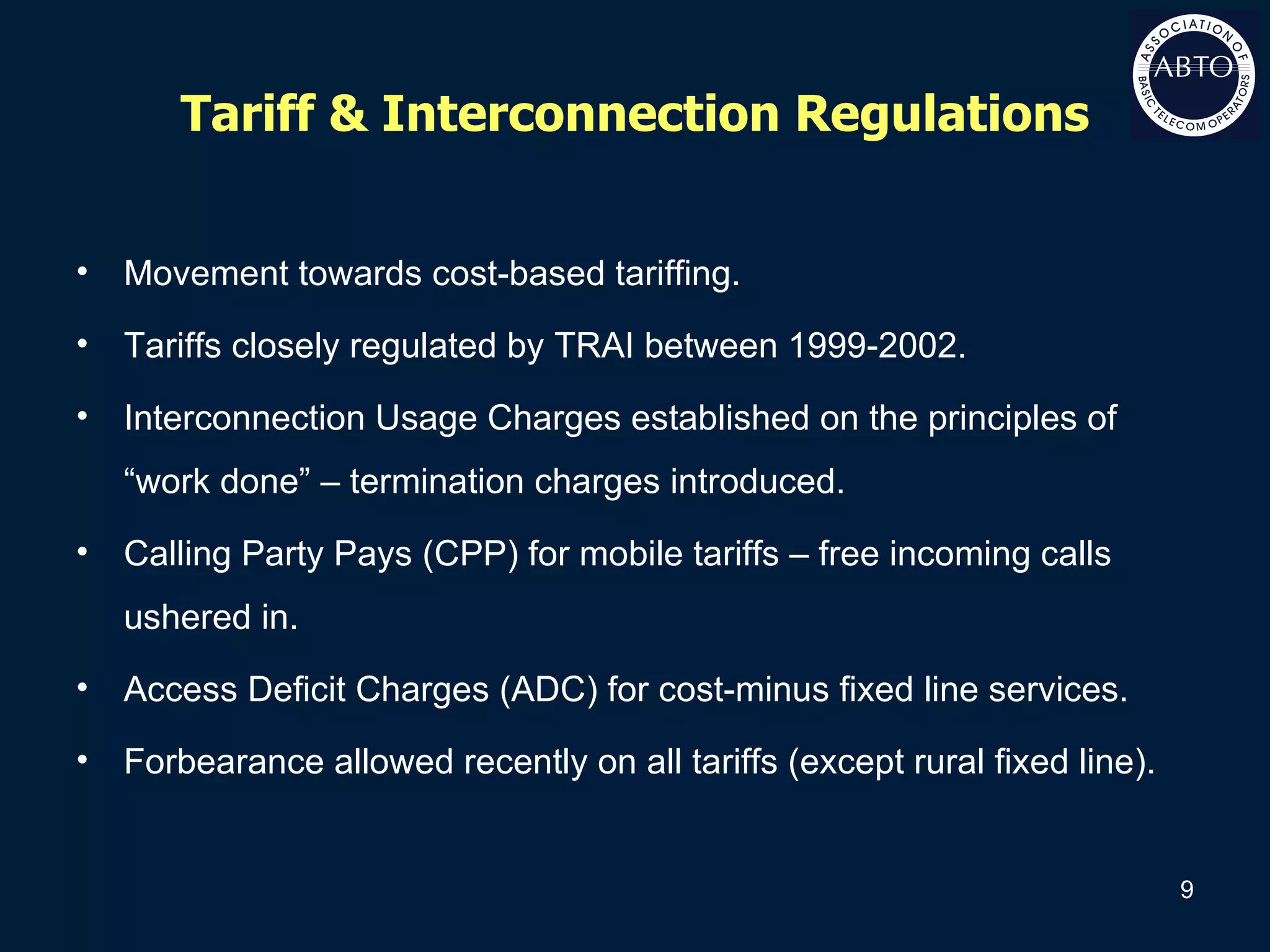 Tariff & Interconnection Regulations Movement towards cost-based tariffing. Tariffs closely regulated by TRAI between 1999-2002. Interconnection Usage Charges established on the principles of “work done” – termination charges introduced. Calling Party Pays (CPP) for mobile tariffs – free incoming calls ushered in. Access Deficit Charges (ADC) for cost-minus fixed line services. Forbearance allowed recently on all tariffs (except rural fixed line). 