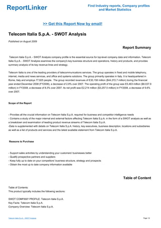 Find Industry reports, Company profiles
ReportLinker                                                                      and Market Statistics



                                        >> Get this Report Now by email!

Telecom Italia S.p.A. - SWOT Analysis
Published on August 2009

                                                                                                            Report Summary

Telecom Italia S.p.A. - SWOT Analysis company profile is the essential source for top-level company data and information. Telecom
Italia S.p.A. - SWOT Analysis examines the company's key business structure and operations, history and products, and provides
summary analysis of its key revenue lines and strategy.


Telecom Italia is one of the leading providers of telecommunications services. The group operates in fixed and mobile telephony,
internet, media and news services, and office and systems solutions. The group primarily operates in Italy. It is headquartered in
Rome, Italy and employs 77,825 people. The group recorded revenues of E30,158 million ($44,372.7 million) during the financial
year ended December 2008 (FY2008), a decrease of 2.8% over 2007. The operating profit of the group was E5,463 million ($8,037.9
million) in FY2008, a decrease of 8.3% over 2007. Its net profit was E2,214 million ($3,257.5 million) in FY2008, a decrease of 9.6%
over 2007.



Scope of the Report



- Provides all the crucial information on Telecom Italia S.p.A. required for business and competitor intelligence needs
- Contains a study of the major internal and external factors affecting Telecom Italia S.p.A. in the form of a SWOT analysis as well as
a breakdown and examination of leading product revenue streams of Telecom Italia S.p.A.
-Data is supplemented with details on Telecom Italia S.p.A. history, key executives, business description, locations and subsidiaries
as well as a list of products and services and the latest available statement from Telecom Italia S.p.A.



Reasons to Purchase



- Support sales activities by understanding your customers' businesses better
- Qualify prospective partners and suppliers
- Keep fully up to date on your competitors' business structure, strategy and prospects
- Obtain the most up to date company information available




                                                                                                            Table of Content

Table of Contents:
This product typically includes the following sections:


SWOT COMPANY PROFILE: Telecom Italia S.p.A.
Key Facts: Telecom Italia S.p.A.
Company Overview: Telecom Italia S.p.A.



Telecom Italia S.p.A. - SWOT Analysis                                                                                          Page 1/4
 