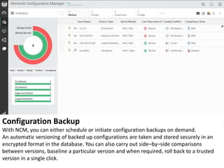 Configuration Backup
With NCM, you can either schedule or initiate configuration backups on demand.
An automatic versioning of backed up configurations are taken and stored securely in an
encrypted format in the database. You can also carry out side–by–side comparisons
between versions, baseline a particular version and when required, roll back to a trusted
version in a single click.
 