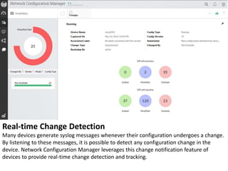 Real-time Change Detection
Many devices generate syslog messages whenever their configuration undergoes a change.
By listening to these messages, it is possible to detect any configuration change in the
device. Network Configuration Manager leverages this change notification feature of
devices to provide real-time change detection and tracking.
 