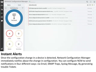 Instant Alerts
Once the configuration change in a device is detected, Network Configuration Manager
immediately notifies about the change in configuration. You can configure NCM to send
notifications in four different ways: via Email, SNMP Traps, Syslog Message, By generating
trouble Tickets
 