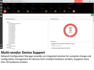 Multi-vendor Device Support
Network Configuration Manager provides an integrated solution for complete change and
configuration management for devices from multiple hardware vendors. Supports more
than 70 hardware vendors.
 