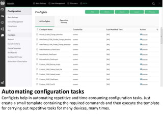 Automating configuration tasks
Configlets help in automating repetitive and time-consuming configuration tasks. Just
create a small template containing the required commands and then execute the template
for carrying out repetitive tasks for many devices, many times.
 