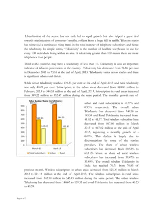 Liberalization of the sector has not only led to rapid growth but also helped a great deal
towards maximization of consumer benefits, evident from a huge fall in tariffs. Telecom sector
has witnessed a continuous rising trend in the total number of telephone subscribers and hence
the teledensity. In simple terms, ‘Teledensity’ is the number of landline telephones in use for
every 100 individuals living within an area. A teledensity greater than 100 means there are more
telephones than people.
Third-world countries may have a teledensity of less than 10. Teledensity is also an important
indicator of telecom penetration in the country. Teledensity has decreased from 76.86 per cent
in December 2011 to 73.16 at the end of April, 2013. Teledensity varies across circles and there
is significant urban-rural divide.
While urban teledensity reached 139.33 per cent at the end of April 2013 and rural teledensity
was only 40.49 per cent. Subscription in the urban areas decreased from 548.80 million in
February, 2013 to 544.55 million at the end of April, 2013. Subscription in rural areas increased
from 349.22 million to 352.47 million during the same period. The monthly growth rate of
urban and rural subscription is -0.77% and
0.93% respectively. The overall urban
Teledensity has decreased from 146.96 to
145.58 and Rural Teledensity increased from
41.02 to 41.37. Total wireless subscriber base
decreased from 867.80 million in March
2013 to 867.02 million at the end of April
2013, registering a monthly growth of 0.09%. This decline is largely due to
disconnections by some of the service
providers. The share of urban wireless
subscribers has decreased from 60.53% to
60.11% where as share of rural wireless
subscribers has increased from 39.47% to
39.89%. The overall wireless Teledensity in
India has reached 70.71 from 70.85 of
previous month. Wireless subscription in urban areas decreased from 525.30 million in March
2013 to 521.18 million at the end of April 2013. The wireless subscription in rural areas
increased from 342.50 million to 345.85 million during the same period. The urban wireless
Teledensity has decreased from 140.67 to 139.33 and rural Teledensity has increased from 40.23
to 40.59.

Page 4 of 7

 