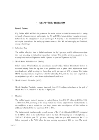 • GROWTH IN TELECOM
Growth Drivers
Key factors, which will fuel the growth of the sector include increased access to services owing
to launch of newer telecom technologies like 3G and BWA, better devices, changing consumer
behavior and the emergence of cloud technologies. A majority of the investments will go into
the capital expenditure for setting up newer networks like 3G and developing the backhaul,
among other things.
 Subscriber Base
The mobile subscriber base in India is estimated rise by 9 per cent to 696 million connections
this year, according to technology researcher Gartner. The mobile service penetration in the
country is currently at 51 per cent and is expected to grow to 72 per cent by 2016.
 Mobile Value Added Services (MVAS)
India's current MVAS industry has an estimated size of US$ 2.7 billion. The industry derives its
revenues majorly from the top five to six products such as game based applications, music
downloads, etc, which continue to form close to 80 per cent of VAS revenues. The Indian
MVAS industry estimated to grow to US$ 10.8 billion by 2015, with the next wave of growth in
subscriptions expected to come from semi-urban and rural areas.
 Mobile Number Portability (MNP)
Mobile Number Portability requests increased from 89.70 million subscribers at the end of
March 2013 to 91.73 million at the end of April 2013.


Handsets
The mobile handset market's revenues in India will grow from US$ 5.7 billion in 2010 to US$
7.8 billion in 2016, according to the study. India is the second largest mobile handset market in
the world and is set to become an even larger market with unit shipment of 208.4 million in
2016 at a CAGR of 11.8 per cent from 2010 to 2016.
The Indian mobile handset market posted revenue of Rs 359.46 billion in 2012-2013, compared
to Rs 313.30 billion in the earlier fiscal year on the back of increasing sale of smartphones. In
2012-2013, Karbonn grew 73.1 per cent, Samsung ended the year with revenue of Rs 113.28
billion compared to Rs 78.91 billion last year showing a growth of 43.6 per cent. The iconic

Page 5 of 7

 
