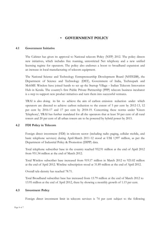 • GOVERNMENT POLICY
4.1

Government Initiative
The Cabinet has given its approval to National telecom Policy (NTP) 2012. The policy directs
new initiatives, which includes free roaming, unrestricted Net telephony and a new unified
licensing regime for operators. The policy also endorses a boost to broadband expansion and
an increase in local manufacturing of telecom equipment.
The National Science and Technology Entrepreneurship Development Board (NSTEDB), the
Department of Science and Technology (DST), Government of India, Technopark and
MobME Wireless have joined hands to set up the Startup Village - Indian Telecom Innovation
Hub in Kerala. The country's first Public Private Partnership (PPP) telecom business incubator
is a step to support new product initiatives and turn them into successful ventures.
TRAI is also doing its bit to achieve the aim of carbon emission reduction under which
operators are directed to achieve carbon reduction to the extent of 5 per cent by 2012-13, 12
per cent by 2016-17 and 17 per cent by 2018-19. Concerning these norms under 'Green
Telephony', TRAI has further mandated for all the operators that at least 50 per cent of all rural
towers and 20 per cent of all urban towers are to be powered by hybrid power by 2015.

4.2

FDI Policy in Telecom
Foreign direct investment (FDI) in telecom sector (including radio paging, cellular mobile, and
basic telephone services) during April-March 2011-12 stood at US$ 1,997 million, as per the
Department of Industrial Policy & Promotion (DIPP) data.
Total telephone subscriber base in the country reached 952.91 million at the end of April 2012
from 951.34 million at the end of March 2012.
Total Wireless subscriber base increased from 919.17 million in March 2012 to 921.02 million
at the end of April 2012. Wireline subscription stood at 31.89 million at the end of April 2012.
Overall tele-density has reached 78.71.
Total Broadband subscriber base has increased from 13.79 million at the end of March 2012 to
13.95 million at the end of April 2012, there by showing a monthly growth of 1.13 per cent.

4.3

Investment Policy
Foreign direct investment limit in telecom services is 74 per cent subject to the following

Page 8 of 7

 