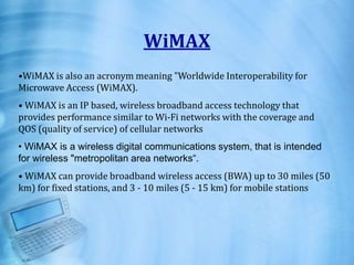 WiMAX
•WiMAX is also an acronym meaning "Worldwide Interoperability for
Microwave Access (WiMAX).
• WiMAX is an IP based, wireless broadband access technology that
provides performance similar to Wi-Fi networks with the coverage and
QOS (quality of service) of cellular networks
• WiMAX is a wireless digital communications system, that is intended
for wireless "metropolitan area networks“.
• WiMAX can provide broadband wireless access (BWA) up to 30 miles (50
km) for fixed stations, and 3 - 10 miles (5 - 15 km) for mobile stations
 