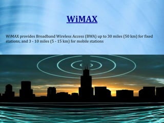 WiMAX
WiMAX provides Broadband Wireless Access (BWA) up to 30 miles (50 km) for fixed
stations, and 3 - 10 miles (5 - 15 km) for mobile stations
 