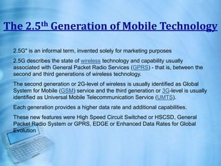 The 2.5th Generation of Mobile Technology
2.5G" is an informal term, invented solely for marketing purposes
2.5G describes the state of wireless technology and capability usually
associated with General Packet Radio Services (GPRS) - that is, between the
second and third generations of wireless technology.
The second generation or 2G-level of wireless is usually identified as Global
System for Mobile (GSM) service and the third generation or 3G-level is usually
identified as Universal Mobile Telecommunication Service (UMTS).
Each generation provides a higher data rate and additional capabilities.
These new features were High Speed Circuit Switched or HSCSD, General
Packet Radio System or GPRS, EDGE or Enhanced Data Rates for Global
Evolution
 