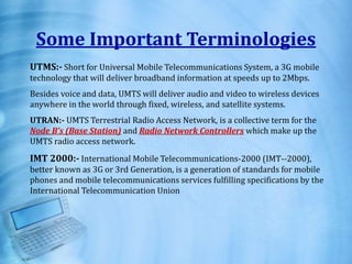 Some Important Terminologies
UTMS:- Short for Universal Mobile Telecommunications System, a 3G mobile
technology that will deliver broadband information at speeds up to 2Mbps.
Besides voice and data, UMTS will deliver audio and video to wireless devices
anywhere in the world through fixed, wireless, and satellite systems.
UTRAN:- UMTS Terrestrial Radio Access Network, is a collective term for the
Node B’s (Base Station) and Radio Network Controllers which make up the
UMTS radio access network.
IMT 2000:- International Mobile Telecommunications-2000 (IMT--2000),
better known as 3G or 3rd Generation, is a generation of standards for mobile
phones and mobile telecommunications services fulfilling specifications by the
International Telecommunication Union
 
